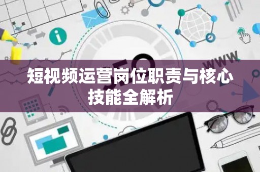 短视频运营岗位职责与核心技能全解析